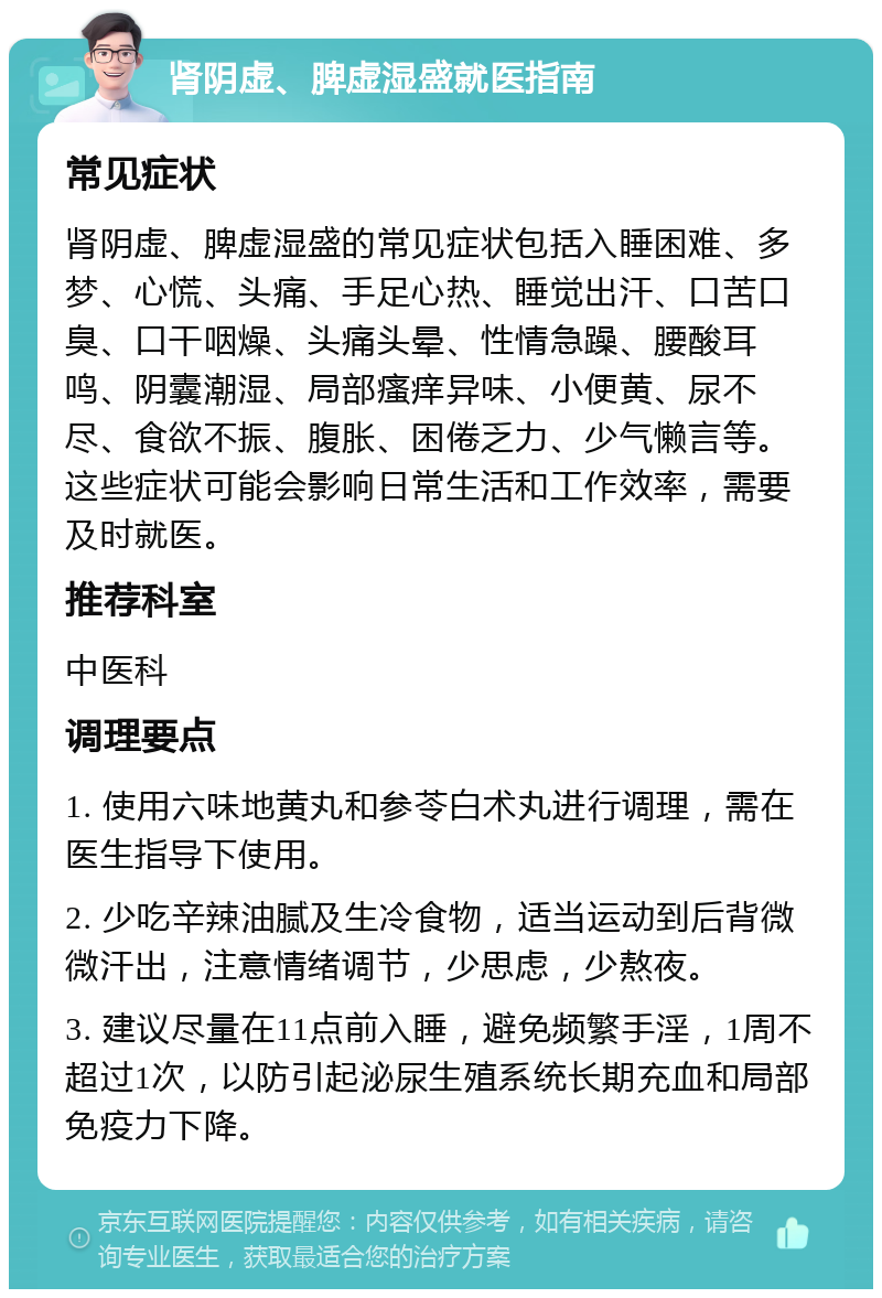 肾阴虚、脾虚湿盛就医指南 常见症状 肾阴虚、脾虚湿盛的常见症状包括入睡困难、多梦、心慌、头痛、手足心热、睡觉出汗、口苦口臭、口干咽燥、头痛头晕、性情急躁、腰酸耳鸣、阴囊潮湿、局部瘙痒异味、小便黄、尿不尽、食欲不振、腹胀、困倦乏力、少气懒言等。这些症状可能会影响日常生活和工作效率，需要及时就医。 推荐科室 中医科 调理要点 1. 使用六味地黄丸和参苓白术丸进行调理，需在医生指导下使用。 2. 少吃辛辣油腻及生冷食物，适当运动到后背微微汗出，注意情绪调节，少思虑，少熬夜。 3. 建议尽量在11点前入睡，避免频繁手淫，1周不超过1次，以防引起泌尿生殖系统长期充血和局部免疫力下降。