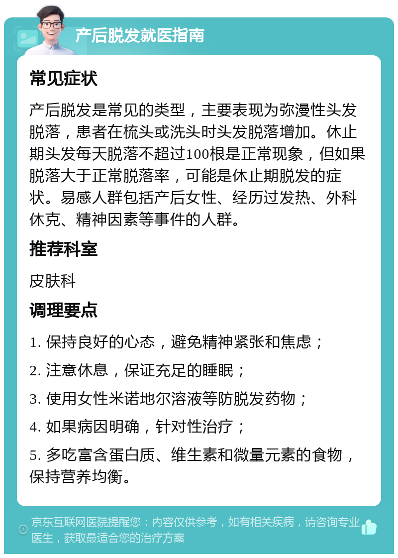 产后脱发就医指南 常见症状 产后脱发是常见的类型，主要表现为弥漫性头发脱落，患者在梳头或洗头时头发脱落增加。休止期头发每天脱落不超过100根是正常现象，但如果脱落大于正常脱落率，可能是休止期脱发的症状。易感人群包括产后女性、经历过发热、外科休克、精神因素等事件的人群。 推荐科室 皮肤科 调理要点 1. 保持良好的心态，避免精神紧张和焦虑； 2. 注意休息，保证充足的睡眠； 3. 使用女性米诺地尔溶液等防脱发药物； 4. 如果病因明确，针对性治疗； 5. 多吃富含蛋白质、维生素和微量元素的食物，保持营养均衡。