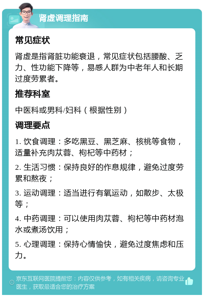 肾虚调理指南 常见症状 肾虚是指肾脏功能衰退，常见症状包括腰酸、乏力、性功能下降等，易感人群为中老年人和长期过度劳累者。 推荐科室 中医科或男科/妇科（根据性别） 调理要点 1. 饮食调理：多吃黑豆、黑芝麻、核桃等食物，适量补充肉苁蓉、枸杞等中药材； 2. 生活习惯：保持良好的作息规律，避免过度劳累和熬夜； 3. 运动调理：适当进行有氧运动，如散步、太极等； 4. 中药调理：可以使用肉苁蓉、枸杞等中药材泡水或煮汤饮用； 5. 心理调理：保持心情愉快，避免过度焦虑和压力。