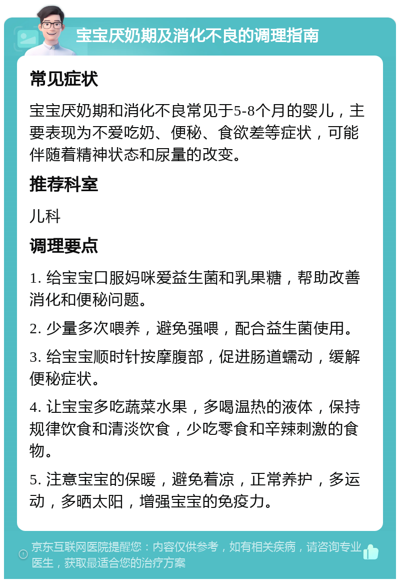 宝宝厌奶期及消化不良的调理指南 常见症状 宝宝厌奶期和消化不良常见于5-8个月的婴儿，主要表现为不爱吃奶、便秘、食欲差等症状，可能伴随着精神状态和尿量的改变。 推荐科室 儿科 调理要点 1. 给宝宝口服妈咪爱益生菌和乳果糖，帮助改善消化和便秘问题。 2. 少量多次喂养，避免强喂，配合益生菌使用。 3. 给宝宝顺时针按摩腹部，促进肠道蠕动，缓解便秘症状。 4. 让宝宝多吃蔬菜水果，多喝温热的液体，保持规律饮食和清淡饮食，少吃零食和辛辣刺激的食物。 5. 注意宝宝的保暖，避免着凉，正常养护，多运动，多晒太阳，增强宝宝的免疫力。