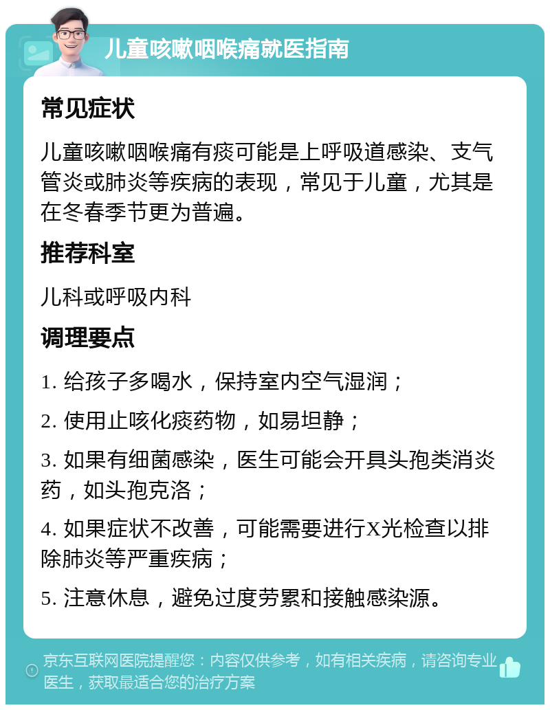 儿童咳嗽咽喉痛就医指南 常见症状 儿童咳嗽咽喉痛有痰可能是上呼吸道感染、支气管炎或肺炎等疾病的表现，常见于儿童，尤其是在冬春季节更为普遍。 推荐科室 儿科或呼吸内科 调理要点 1. 给孩子多喝水，保持室内空气湿润； 2. 使用止咳化痰药物，如易坦静； 3. 如果有细菌感染，医生可能会开具头孢类消炎药，如头孢克洛； 4. 如果症状不改善，可能需要进行X光检查以排除肺炎等严重疾病； 5. 注意休息，避免过度劳累和接触感染源。