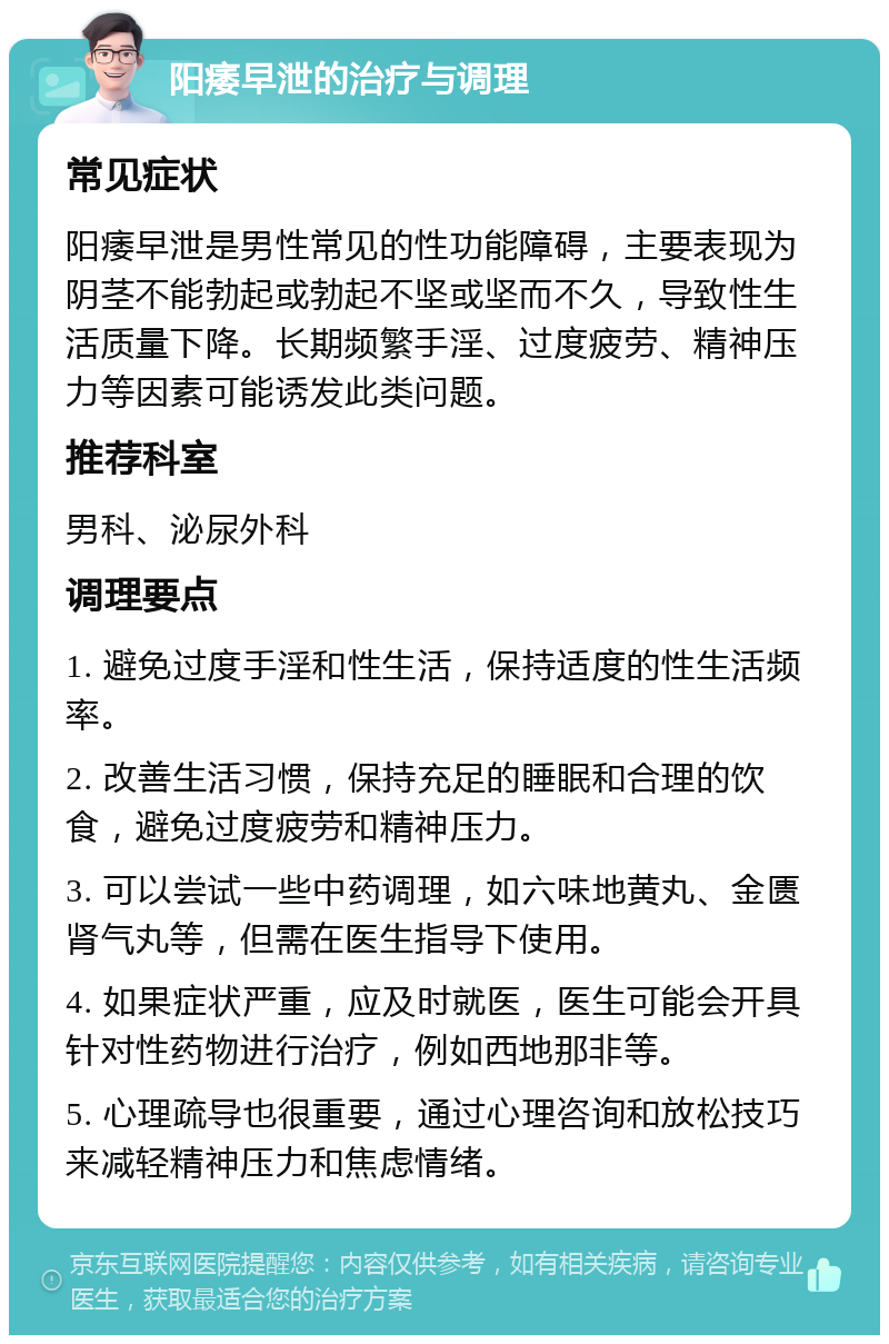 阳痿早泄的治疗与调理 常见症状 阳痿早泄是男性常见的性功能障碍，主要表现为阴茎不能勃起或勃起不坚或坚而不久，导致性生活质量下降。长期频繁手淫、过度疲劳、精神压力等因素可能诱发此类问题。 推荐科室 男科、泌尿外科 调理要点 1. 避免过度手淫和性生活，保持适度的性生活频率。 2. 改善生活习惯，保持充足的睡眠和合理的饮食，避免过度疲劳和精神压力。 3. 可以尝试一些中药调理，如六味地黄丸、金匮肾气丸等，但需在医生指导下使用。 4. 如果症状严重，应及时就医，医生可能会开具针对性药物进行治疗，例如西地那非等。 5. 心理疏导也很重要，通过心理咨询和放松技巧来减轻精神压力和焦虑情绪。