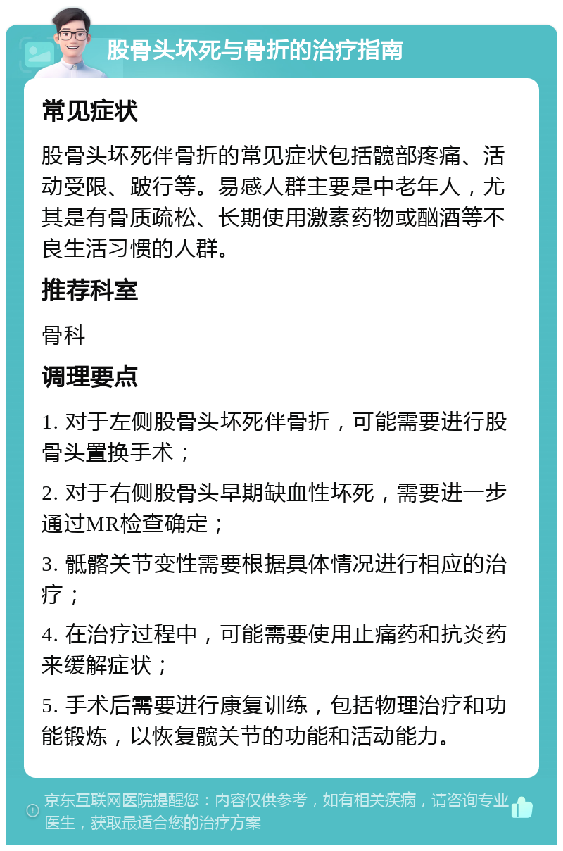 股骨头坏死与骨折的治疗指南 常见症状 股骨头坏死伴骨折的常见症状包括髋部疼痛、活动受限、跛行等。易感人群主要是中老年人，尤其是有骨质疏松、长期使用激素药物或酗酒等不良生活习惯的人群。 推荐科室 骨科 调理要点 1. 对于左侧股骨头坏死伴骨折，可能需要进行股骨头置换手术； 2. 对于右侧股骨头早期缺血性坏死，需要进一步通过MR检查确定； 3. 骶髂关节变性需要根据具体情况进行相应的治疗； 4. 在治疗过程中，可能需要使用止痛药和抗炎药来缓解症状； 5. 手术后需要进行康复训练，包括物理治疗和功能锻炼，以恢复髋关节的功能和活动能力。