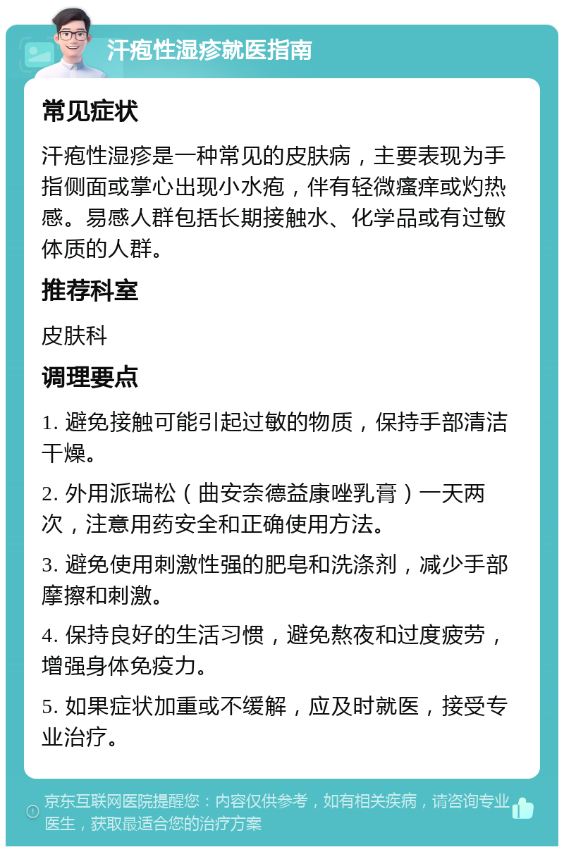 汗疱性湿疹就医指南 常见症状 汗疱性湿疹是一种常见的皮肤病，主要表现为手指侧面或掌心出现小水疱，伴有轻微瘙痒或灼热感。易感人群包括长期接触水、化学品或有过敏体质的人群。 推荐科室 皮肤科 调理要点 1. 避免接触可能引起过敏的物质，保持手部清洁干燥。 2. 外用派瑞松（曲安奈德益康唑乳膏）一天两次，注意用药安全和正确使用方法。 3. 避免使用刺激性强的肥皂和洗涤剂，减少手部摩擦和刺激。 4. 保持良好的生活习惯，避免熬夜和过度疲劳，增强身体免疫力。 5. 如果症状加重或不缓解，应及时就医，接受专业治疗。