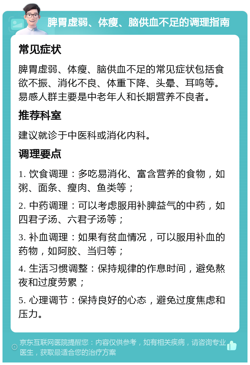 脾胃虚弱、体瘦、脑供血不足的调理指南 常见症状 脾胃虚弱、体瘦、脑供血不足的常见症状包括食欲不振、消化不良、体重下降、头晕、耳鸣等。易感人群主要是中老年人和长期营养不良者。 推荐科室 建议就诊于中医科或消化内科。 调理要点 1. 饮食调理：多吃易消化、富含营养的食物，如粥、面条、瘦肉、鱼类等； 2. 中药调理：可以考虑服用补脾益气的中药，如四君子汤、六君子汤等； 3. 补血调理：如果有贫血情况，可以服用补血的药物，如阿胶、当归等； 4. 生活习惯调整：保持规律的作息时间，避免熬夜和过度劳累； 5. 心理调节：保持良好的心态，避免过度焦虑和压力。