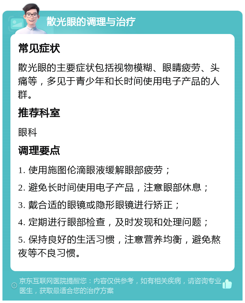 散光眼的调理与治疗 常见症状 散光眼的主要症状包括视物模糊、眼睛疲劳、头痛等，多见于青少年和长时间使用电子产品的人群。 推荐科室 眼科 调理要点 1. 使用施图伦滴眼液缓解眼部疲劳； 2. 避免长时间使用电子产品，注意眼部休息； 3. 戴合适的眼镜或隐形眼镜进行矫正； 4. 定期进行眼部检查，及时发现和处理问题； 5. 保持良好的生活习惯，注意营养均衡，避免熬夜等不良习惯。