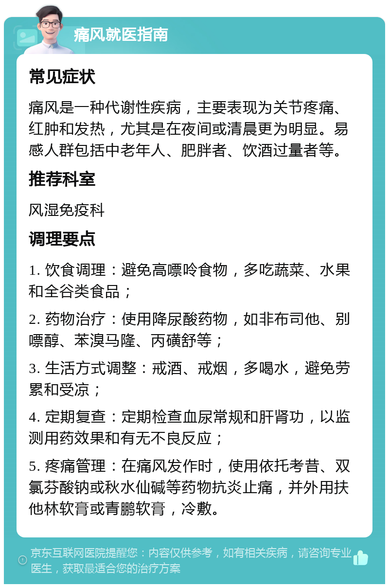 痛风就医指南 常见症状 痛风是一种代谢性疾病，主要表现为关节疼痛、红肿和发热，尤其是在夜间或清晨更为明显。易感人群包括中老年人、肥胖者、饮酒过量者等。 推荐科室 风湿免疫科 调理要点 1. 饮食调理：避免高嘌呤食物，多吃蔬菜、水果和全谷类食品； 2. 药物治疗：使用降尿酸药物，如非布司他、别嘌醇、苯溴马隆、丙磺舒等； 3. 生活方式调整：戒酒、戒烟，多喝水，避免劳累和受凉； 4. 定期复查：定期检查血尿常规和肝肾功，以监测用药效果和有无不良反应； 5. 疼痛管理：在痛风发作时，使用依托考昔、双氯芬酸钠或秋水仙碱等药物抗炎止痛，并外用扶他林软膏或青鹏软膏，冷敷。