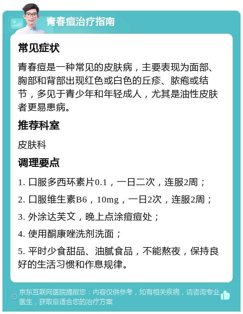 青春痘治疗指南 常见症状 青春痘是一种常见的皮肤病，主要表现为面部、胸部和背部出现红色或白色的丘疹、脓疱或结节，多见于青少年和年轻成人，尤其是油性皮肤者更易患病。 推荐科室 皮肤科 调理要点 1. 口服多西环素片0.1，一日二次，连服2周； 2. 口服维生素B6，10mg，一日2次，连服2周； 3. 外涂达芙文，晚上点涂痘痘处； 4. 使用酮康唑洗剂洗面； 5. 平时少食甜品、油腻食品，不能熬夜，保持良好的生活习惯和作息规律。