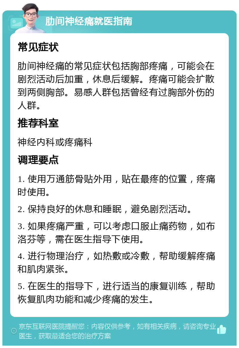 肋间神经痛就医指南 常见症状 肋间神经痛的常见症状包括胸部疼痛，可能会在剧烈活动后加重，休息后缓解。疼痛可能会扩散到两侧胸部。易感人群包括曾经有过胸部外伤的人群。 推荐科室 神经内科或疼痛科 调理要点 1. 使用万通筋骨贴外用，贴在最疼的位置，疼痛时使用。 2. 保持良好的休息和睡眠，避免剧烈活动。 3. 如果疼痛严重，可以考虑口服止痛药物，如布洛芬等，需在医生指导下使用。 4. 进行物理治疗，如热敷或冷敷，帮助缓解疼痛和肌肉紧张。 5. 在医生的指导下，进行适当的康复训练，帮助恢复肌肉功能和减少疼痛的发生。