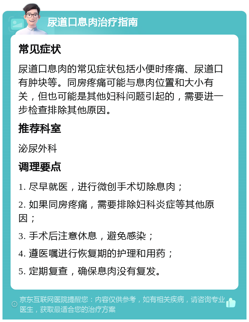 尿道口息肉治疗指南 常见症状 尿道口息肉的常见症状包括小便时疼痛、尿道口有肿块等。同房疼痛可能与息肉位置和大小有关，但也可能是其他妇科问题引起的，需要进一步检查排除其他原因。 推荐科室 泌尿外科 调理要点 1. 尽早就医，进行微创手术切除息肉； 2. 如果同房疼痛，需要排除妇科炎症等其他原因； 3. 手术后注意休息，避免感染； 4. 遵医嘱进行恢复期的护理和用药； 5. 定期复查，确保息肉没有复发。