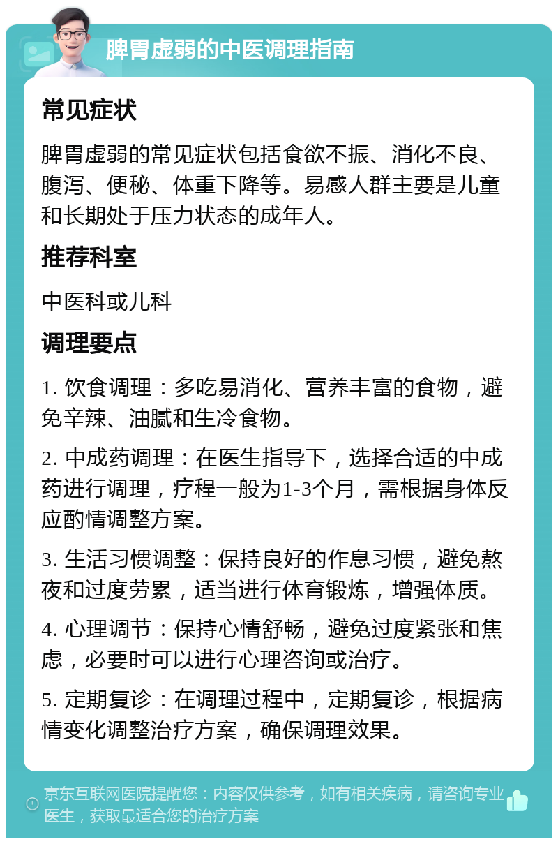 脾胃虚弱的中医调理指南 常见症状 脾胃虚弱的常见症状包括食欲不振、消化不良、腹泻、便秘、体重下降等。易感人群主要是儿童和长期处于压力状态的成年人。 推荐科室 中医科或儿科 调理要点 1. 饮食调理：多吃易消化、营养丰富的食物，避免辛辣、油腻和生冷食物。 2. 中成药调理：在医生指导下，选择合适的中成药进行调理，疗程一般为1-3个月，需根据身体反应酌情调整方案。 3. 生活习惯调整：保持良好的作息习惯，避免熬夜和过度劳累，适当进行体育锻炼，增强体质。 4. 心理调节：保持心情舒畅，避免过度紧张和焦虑，必要时可以进行心理咨询或治疗。 5. 定期复诊：在调理过程中，定期复诊，根据病情变化调整治疗方案，确保调理效果。