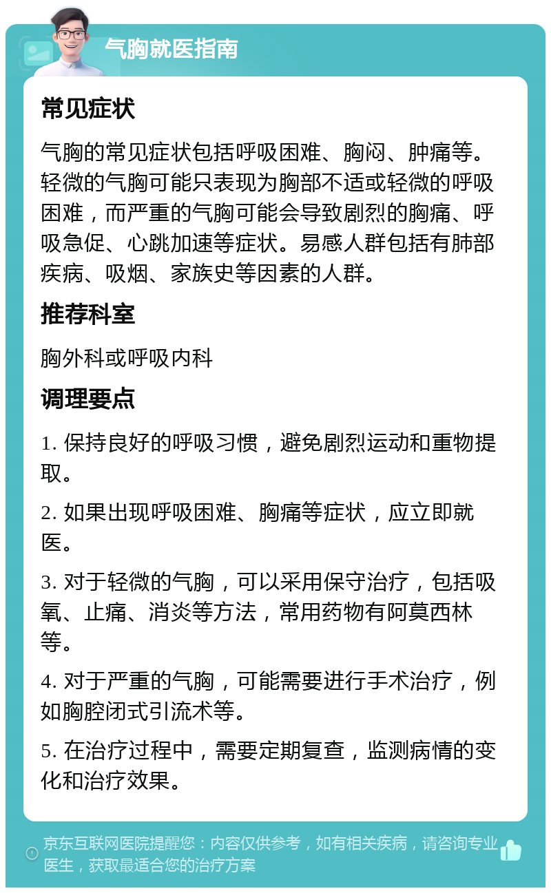 气胸就医指南 常见症状 气胸的常见症状包括呼吸困难、胸闷、肿痛等。轻微的气胸可能只表现为胸部不适或轻微的呼吸困难，而严重的气胸可能会导致剧烈的胸痛、呼吸急促、心跳加速等症状。易感人群包括有肺部疾病、吸烟、家族史等因素的人群。 推荐科室 胸外科或呼吸内科 调理要点 1. 保持良好的呼吸习惯，避免剧烈运动和重物提取。 2. 如果出现呼吸困难、胸痛等症状，应立即就医。 3. 对于轻微的气胸，可以采用保守治疗，包括吸氧、止痛、消炎等方法，常用药物有阿莫西林等。 4. 对于严重的气胸，可能需要进行手术治疗，例如胸腔闭式引流术等。 5. 在治疗过程中，需要定期复查，监测病情的变化和治疗效果。