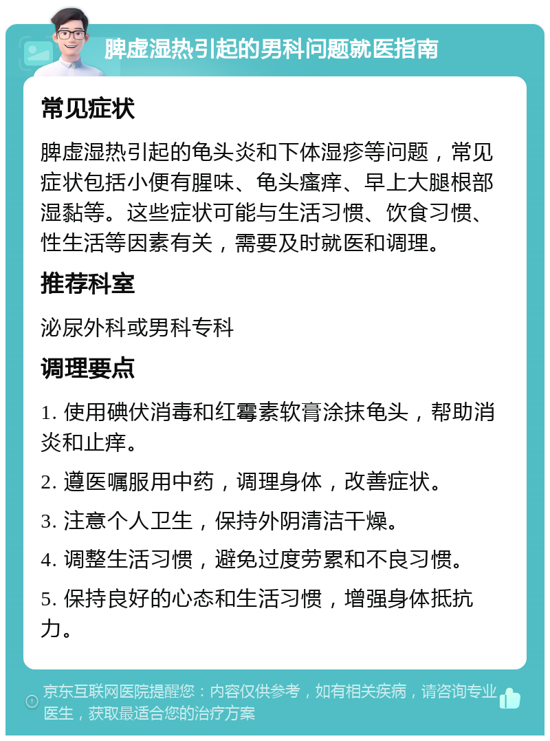 脾虚湿热引起的男科问题就医指南 常见症状 脾虚湿热引起的龟头炎和下体湿疹等问题，常见症状包括小便有腥味、龟头瘙痒、早上大腿根部湿黏等。这些症状可能与生活习惯、饮食习惯、性生活等因素有关，需要及时就医和调理。 推荐科室 泌尿外科或男科专科 调理要点 1. 使用碘伏消毒和红霉素软膏涂抹龟头，帮助消炎和止痒。 2. 遵医嘱服用中药，调理身体，改善症状。 3. 注意个人卫生，保持外阴清洁干燥。 4. 调整生活习惯，避免过度劳累和不良习惯。 5. 保持良好的心态和生活习惯，增强身体抵抗力。