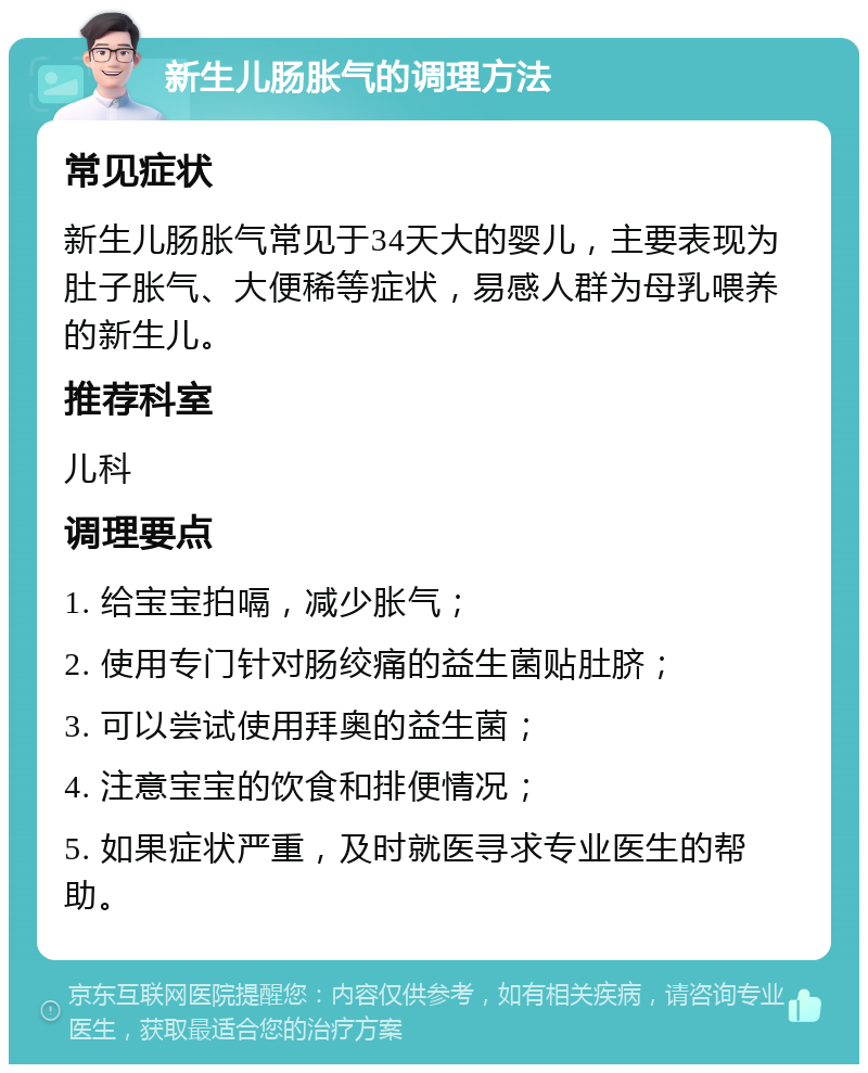 新生儿肠胀气的调理方法 常见症状 新生儿肠胀气常见于34天大的婴儿，主要表现为肚子胀气、大便稀等症状，易感人群为母乳喂养的新生儿。 推荐科室 儿科 调理要点 1. 给宝宝拍嗝，减少胀气； 2. 使用专门针对肠绞痛的益生菌贴肚脐； 3. 可以尝试使用拜奥的益生菌； 4. 注意宝宝的饮食和排便情况； 5. 如果症状严重，及时就医寻求专业医生的帮助。