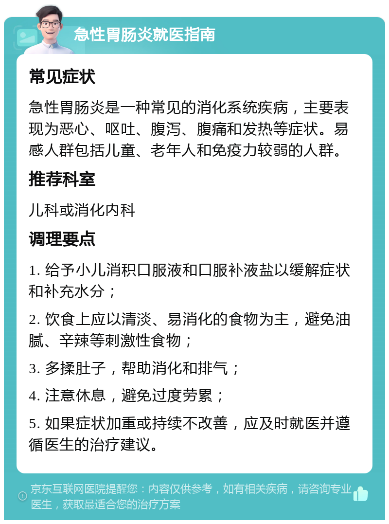 急性胃肠炎就医指南 常见症状 急性胃肠炎是一种常见的消化系统疾病，主要表现为恶心、呕吐、腹泻、腹痛和发热等症状。易感人群包括儿童、老年人和免疫力较弱的人群。 推荐科室 儿科或消化内科 调理要点 1. 给予小儿消积口服液和口服补液盐以缓解症状和补充水分； 2. 饮食上应以清淡、易消化的食物为主，避免油腻、辛辣等刺激性食物； 3. 多揉肚子，帮助消化和排气； 4. 注意休息，避免过度劳累； 5. 如果症状加重或持续不改善，应及时就医并遵循医生的治疗建议。