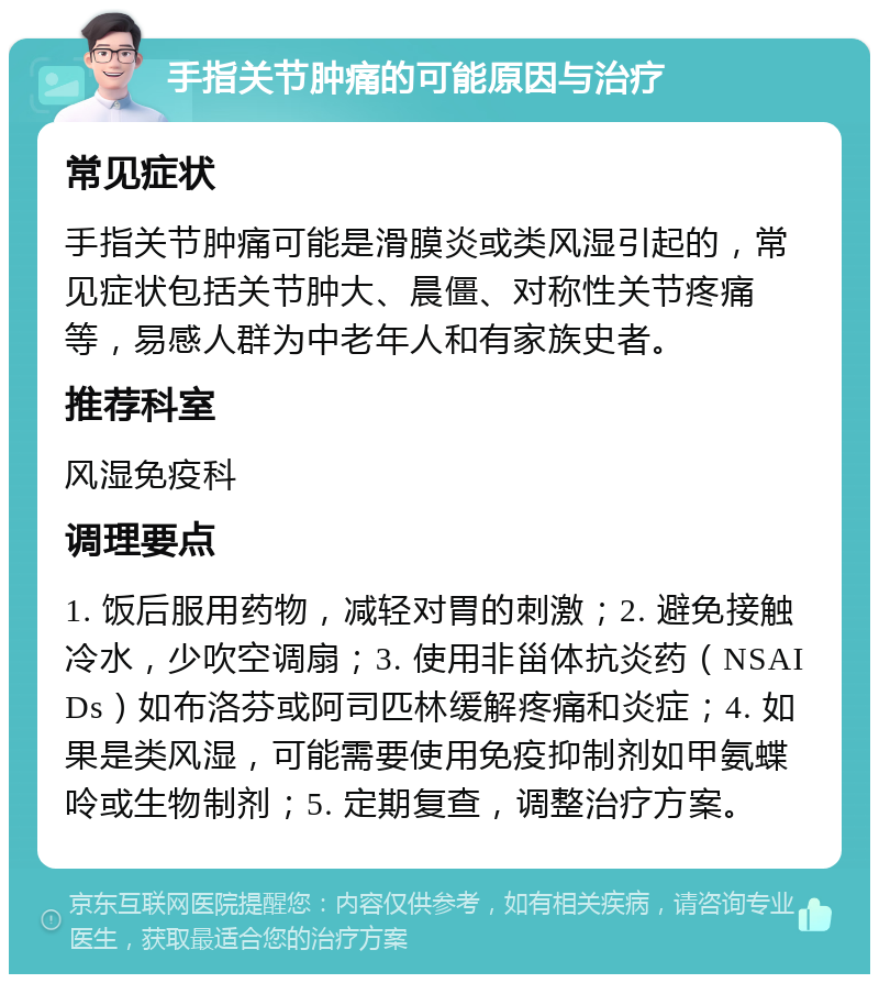 手指关节肿痛的可能原因与治疗 常见症状 手指关节肿痛可能是滑膜炎或类风湿引起的，常见症状包括关节肿大、晨僵、对称性关节疼痛等，易感人群为中老年人和有家族史者。 推荐科室 风湿免疫科 调理要点 1. 饭后服用药物，减轻对胃的刺激；2. 避免接触冷水，少吹空调扇；3. 使用非甾体抗炎药（NSAIDs）如布洛芬或阿司匹林缓解疼痛和炎症；4. 如果是类风湿，可能需要使用免疫抑制剂如甲氨蝶呤或生物制剂；5. 定期复查，调整治疗方案。