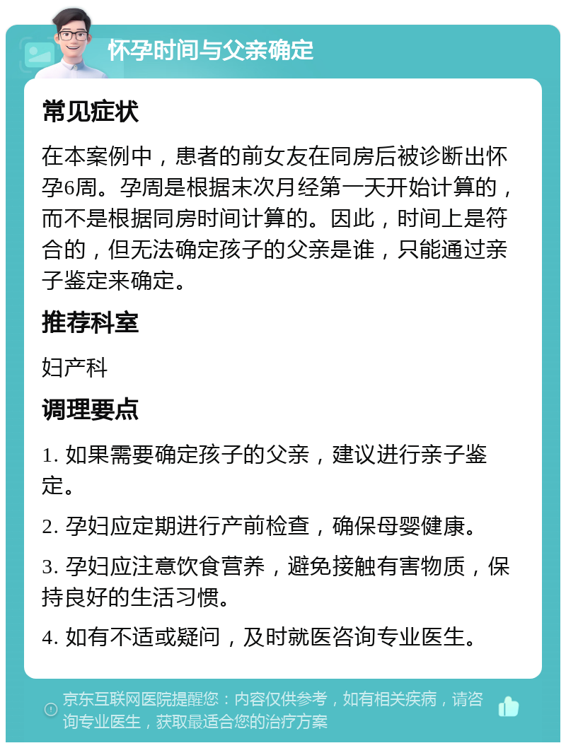 怀孕时间与父亲确定 常见症状 在本案例中，患者的前女友在同房后被诊断出怀孕6周。孕周是根据末次月经第一天开始计算的，而不是根据同房时间计算的。因此，时间上是符合的，但无法确定孩子的父亲是谁，只能通过亲子鉴定来确定。 推荐科室 妇产科 调理要点 1. 如果需要确定孩子的父亲，建议进行亲子鉴定。 2. 孕妇应定期进行产前检查，确保母婴健康。 3. 孕妇应注意饮食营养，避免接触有害物质，保持良好的生活习惯。 4. 如有不适或疑问，及时就医咨询专业医生。