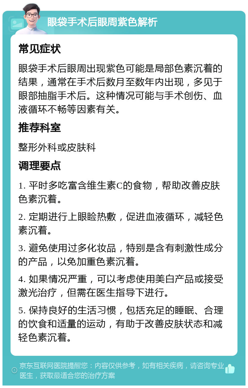 眼袋手术后眼周紫色解析 常见症状 眼袋手术后眼周出现紫色可能是局部色素沉着的结果，通常在手术后数月至数年内出现，多见于眼部抽脂手术后。这种情况可能与手术创伤、血液循环不畅等因素有关。 推荐科室 整形外科或皮肤科 调理要点 1. 平时多吃富含维生素C的食物，帮助改善皮肤色素沉着。 2. 定期进行上眼睑热敷，促进血液循环，减轻色素沉着。 3. 避免使用过多化妆品，特别是含有刺激性成分的产品，以免加重色素沉着。 4. 如果情况严重，可以考虑使用美白产品或接受激光治疗，但需在医生指导下进行。 5. 保持良好的生活习惯，包括充足的睡眠、合理的饮食和适量的运动，有助于改善皮肤状态和减轻色素沉着。