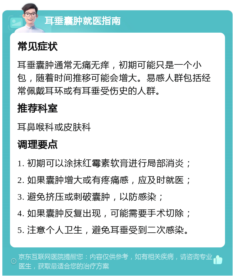 耳垂囊肿就医指南 常见症状 耳垂囊肿通常无痛无痒，初期可能只是一个小包，随着时间推移可能会增大。易感人群包括经常佩戴耳环或有耳垂受伤史的人群。 推荐科室 耳鼻喉科或皮肤科 调理要点 1. 初期可以涂抹红霉素软膏进行局部消炎； 2. 如果囊肿增大或有疼痛感，应及时就医； 3. 避免挤压或刺破囊肿，以防感染； 4. 如果囊肿反复出现，可能需要手术切除； 5. 注意个人卫生，避免耳垂受到二次感染。