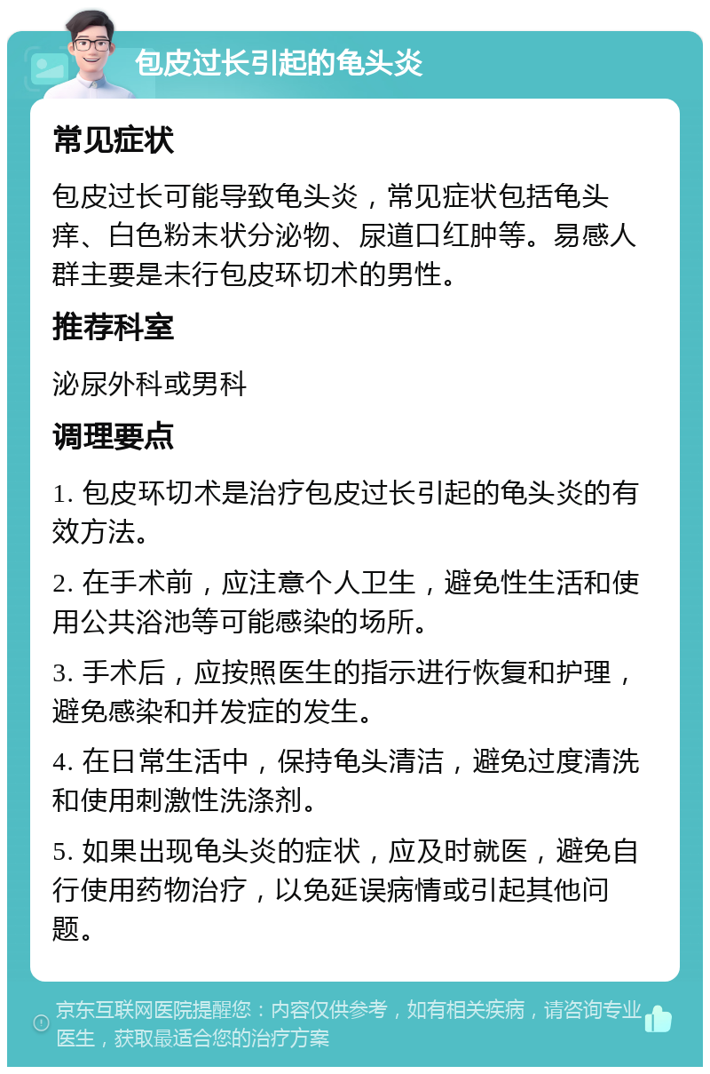 包皮过长引起的龟头炎 常见症状 包皮过长可能导致龟头炎，常见症状包括龟头痒、白色粉末状分泌物、尿道口红肿等。易感人群主要是未行包皮环切术的男性。 推荐科室 泌尿外科或男科 调理要点 1. 包皮环切术是治疗包皮过长引起的龟头炎的有效方法。 2. 在手术前，应注意个人卫生，避免性生活和使用公共浴池等可能感染的场所。 3. 手术后，应按照医生的指示进行恢复和护理，避免感染和并发症的发生。 4. 在日常生活中，保持龟头清洁，避免过度清洗和使用刺激性洗涤剂。 5. 如果出现龟头炎的症状，应及时就医，避免自行使用药物治疗，以免延误病情或引起其他问题。