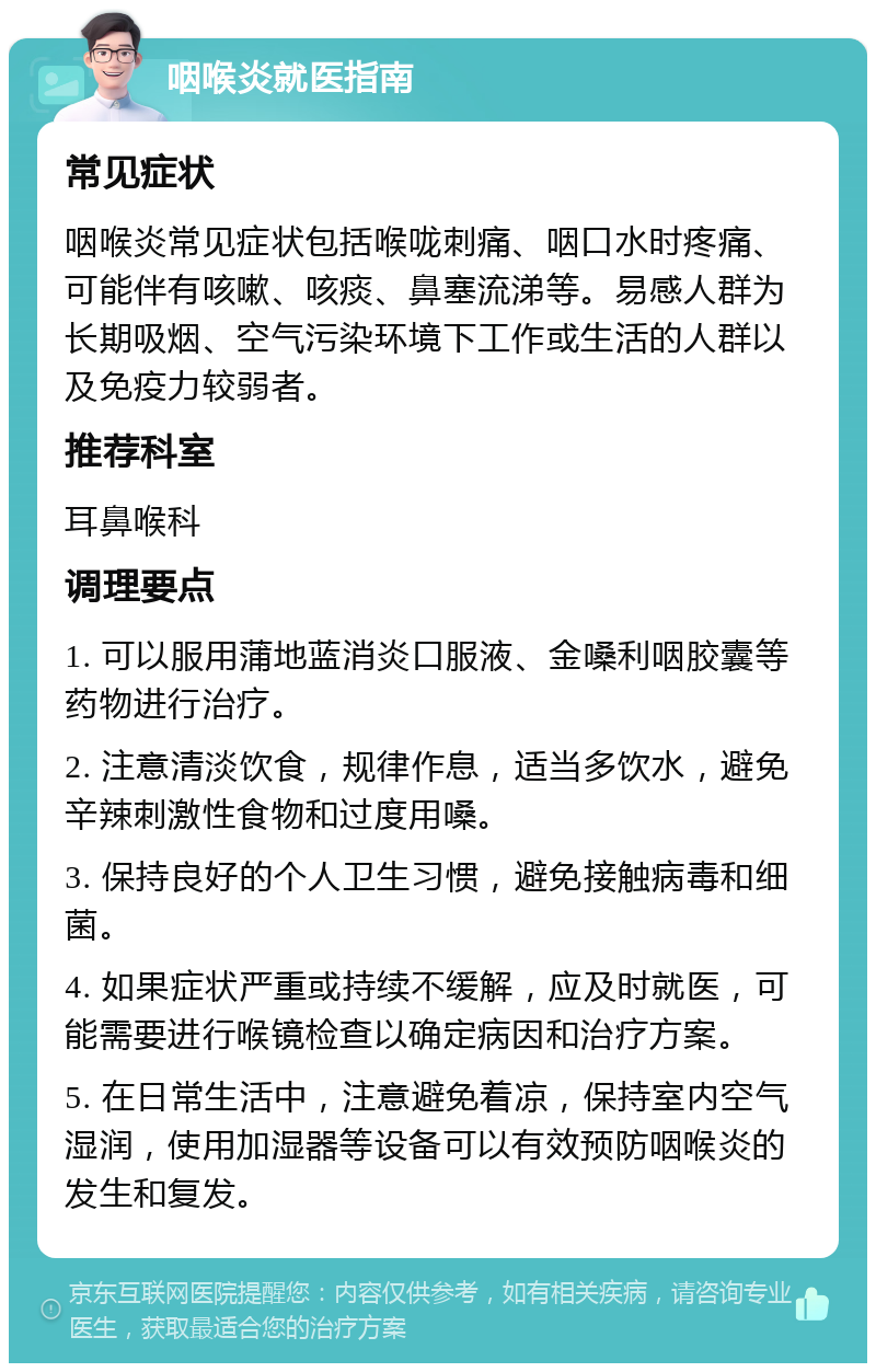 咽喉炎就医指南 常见症状 咽喉炎常见症状包括喉咙刺痛、咽口水时疼痛、可能伴有咳嗽、咳痰、鼻塞流涕等。易感人群为长期吸烟、空气污染环境下工作或生活的人群以及免疫力较弱者。 推荐科室 耳鼻喉科 调理要点 1. 可以服用蒲地蓝消炎口服液、金嗓利咽胶囊等药物进行治疗。 2. 注意清淡饮食，规律作息，适当多饮水，避免辛辣刺激性食物和过度用嗓。 3. 保持良好的个人卫生习惯，避免接触病毒和细菌。 4. 如果症状严重或持续不缓解，应及时就医，可能需要进行喉镜检查以确定病因和治疗方案。 5. 在日常生活中，注意避免着凉，保持室内空气湿润，使用加湿器等设备可以有效预防咽喉炎的发生和复发。