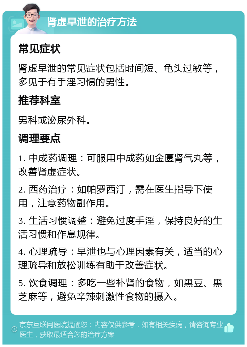 肾虚早泄的治疗方法 常见症状 肾虚早泄的常见症状包括时间短、龟头过敏等，多见于有手淫习惯的男性。 推荐科室 男科或泌尿外科。 调理要点 1. 中成药调理：可服用中成药如金匮肾气丸等，改善肾虚症状。 2. 西药治疗：如帕罗西汀，需在医生指导下使用，注意药物副作用。 3. 生活习惯调整：避免过度手淫，保持良好的生活习惯和作息规律。 4. 心理疏导：早泄也与心理因素有关，适当的心理疏导和放松训练有助于改善症状。 5. 饮食调理：多吃一些补肾的食物，如黑豆、黑芝麻等，避免辛辣刺激性食物的摄入。