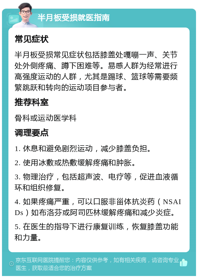 半月板受损就医指南 常见症状 半月板受损常见症状包括膝盖处嘎嘣一声、关节处外侧疼痛、蹲下困难等。易感人群为经常进行高强度运动的人群，尤其是踢球、篮球等需要频繁跳跃和转向的运动项目参与者。 推荐科室 骨科或运动医学科 调理要点 1. 休息和避免剧烈运动，减少膝盖负担。 2. 使用冰敷或热敷缓解疼痛和肿胀。 3. 物理治疗，包括超声波、电疗等，促进血液循环和组织修复。 4. 如果疼痛严重，可以口服非甾体抗炎药（NSAIDs）如布洛芬或阿司匹林缓解疼痛和减少炎症。 5. 在医生的指导下进行康复训练，恢复膝盖功能和力量。