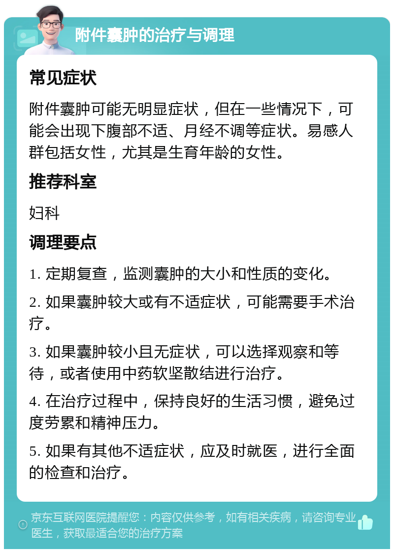 附件囊肿的治疗与调理 常见症状 附件囊肿可能无明显症状，但在一些情况下，可能会出现下腹部不适、月经不调等症状。易感人群包括女性，尤其是生育年龄的女性。 推荐科室 妇科 调理要点 1. 定期复查，监测囊肿的大小和性质的变化。 2. 如果囊肿较大或有不适症状，可能需要手术治疗。 3. 如果囊肿较小且无症状，可以选择观察和等待，或者使用中药软坚散结进行治疗。 4. 在治疗过程中，保持良好的生活习惯，避免过度劳累和精神压力。 5. 如果有其他不适症状，应及时就医，进行全面的检查和治疗。