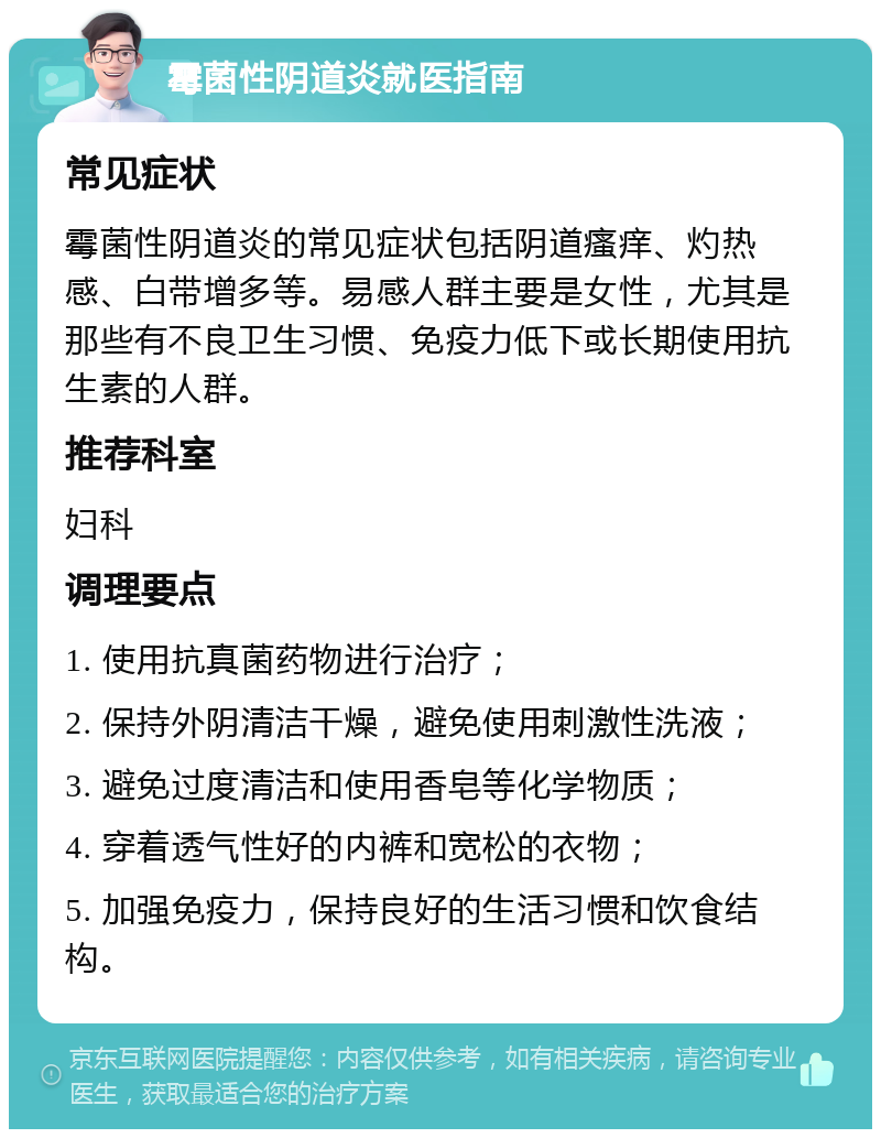 霉菌性阴道炎就医指南 常见症状 霉菌性阴道炎的常见症状包括阴道瘙痒、灼热感、白带增多等。易感人群主要是女性，尤其是那些有不良卫生习惯、免疫力低下或长期使用抗生素的人群。 推荐科室 妇科 调理要点 1. 使用抗真菌药物进行治疗； 2. 保持外阴清洁干燥，避免使用刺激性洗液； 3. 避免过度清洁和使用香皂等化学物质； 4. 穿着透气性好的内裤和宽松的衣物； 5. 加强免疫力，保持良好的生活习惯和饮食结构。