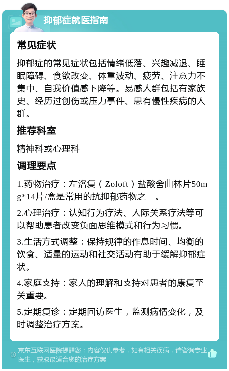 抑郁症就医指南 常见症状 抑郁症的常见症状包括情绪低落、兴趣减退、睡眠障碍、食欲改变、体重波动、疲劳、注意力不集中、自我价值感下降等。易感人群包括有家族史、经历过创伤或压力事件、患有慢性疾病的人群。 推荐科室 精神科或心理科 调理要点 1.药物治疗：左洛复（Zoloft）盐酸舍曲林片50mg*14片/盒是常用的抗抑郁药物之一。 2.心理治疗：认知行为疗法、人际关系疗法等可以帮助患者改变负面思维模式和行为习惯。 3.生活方式调整：保持规律的作息时间、均衡的饮食、适量的运动和社交活动有助于缓解抑郁症状。 4.家庭支持：家人的理解和支持对患者的康复至关重要。 5.定期复诊：定期回访医生，监测病情变化，及时调整治疗方案。