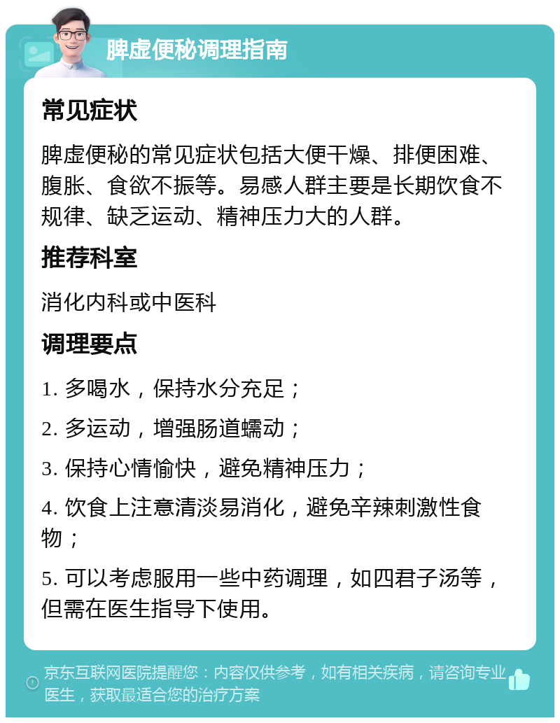 脾虚便秘调理指南 常见症状 脾虚便秘的常见症状包括大便干燥、排便困难、腹胀、食欲不振等。易感人群主要是长期饮食不规律、缺乏运动、精神压力大的人群。 推荐科室 消化内科或中医科 调理要点 1. 多喝水，保持水分充足； 2. 多运动，增强肠道蠕动； 3. 保持心情愉快，避免精神压力； 4. 饮食上注意清淡易消化，避免辛辣刺激性食物； 5. 可以考虑服用一些中药调理，如四君子汤等，但需在医生指导下使用。