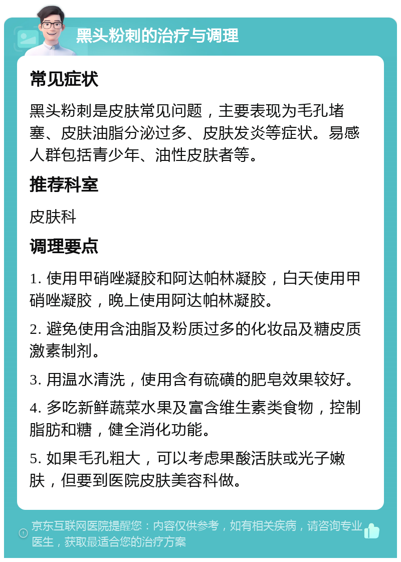 黑头粉刺的治疗与调理 常见症状 黑头粉刺是皮肤常见问题，主要表现为毛孔堵塞、皮肤油脂分泌过多、皮肤发炎等症状。易感人群包括青少年、油性皮肤者等。 推荐科室 皮肤科 调理要点 1. 使用甲硝唑凝胶和阿达帕林凝胶，白天使用甲硝唑凝胶，晚上使用阿达帕林凝胶。 2. 避免使用含油脂及粉质过多的化妆品及糖皮质激素制剂。 3. 用温水清洗，使用含有硫磺的肥皂效果较好。 4. 多吃新鲜蔬菜水果及富含维生素类食物，控制脂肪和糖，健全消化功能。 5. 如果毛孔粗大，可以考虑果酸活肤或光子嫩肤，但要到医院皮肤美容科做。