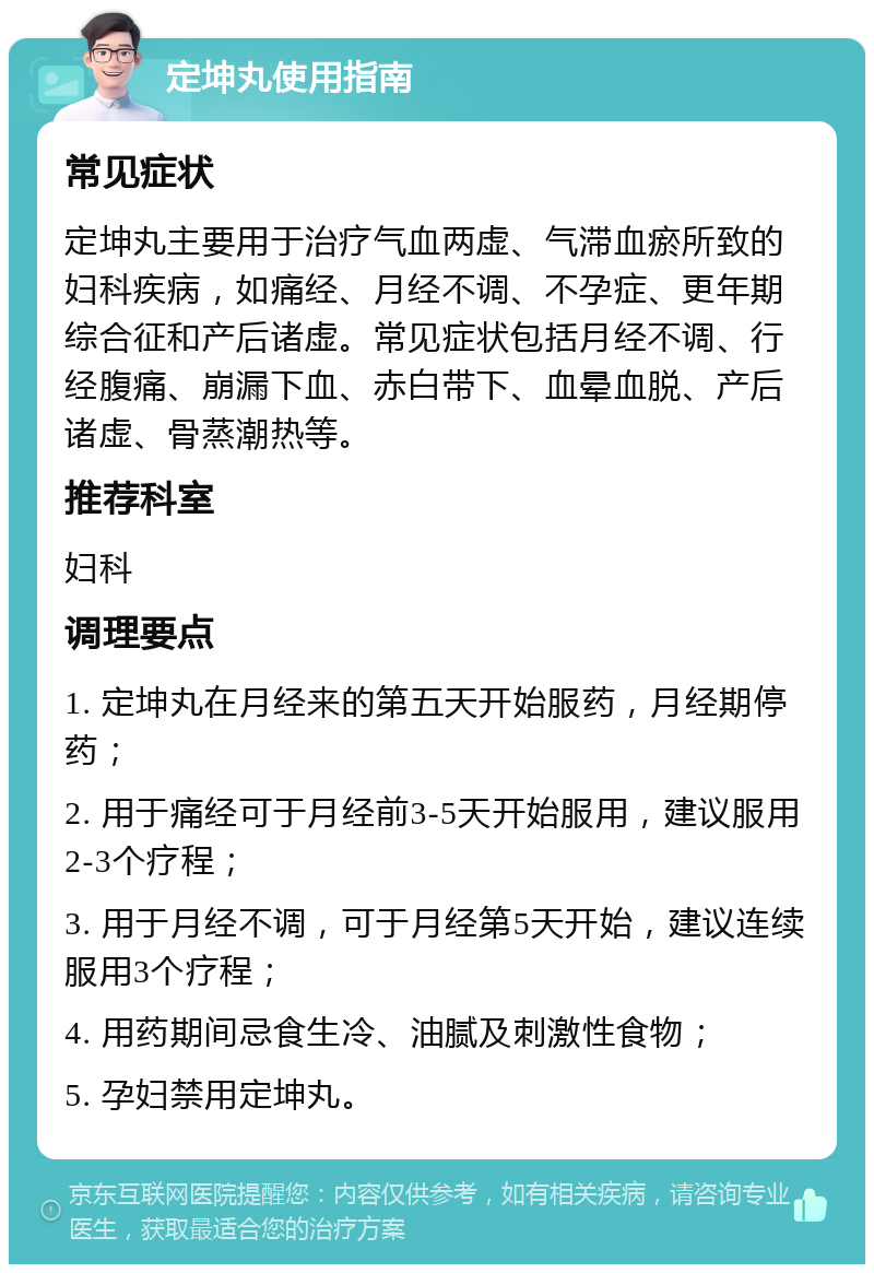 定坤丸使用指南 常见症状 定坤丸主要用于治疗气血两虚、气滞血瘀所致的妇科疾病，如痛经、月经不调、不孕症、更年期综合征和产后诸虚。常见症状包括月经不调、行经腹痛、崩漏下血、赤白带下、血晕血脱、产后诸虚、骨蒸潮热等。 推荐科室 妇科 调理要点 1. 定坤丸在月经来的第五天开始服药，月经期停药； 2. 用于痛经可于月经前3-5天开始服用，建议服用2-3个疗程； 3. 用于月经不调，可于月经第5天开始，建议连续服用3个疗程； 4. 用药期间忌食生冷、油腻及刺激性食物； 5. 孕妇禁用定坤丸。