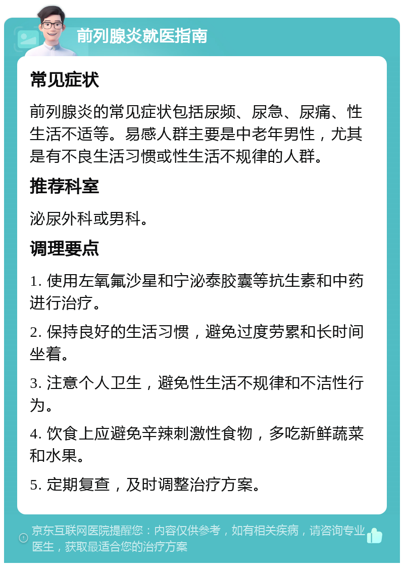 前列腺炎就医指南 常见症状 前列腺炎的常见症状包括尿频、尿急、尿痛、性生活不适等。易感人群主要是中老年男性，尤其是有不良生活习惯或性生活不规律的人群。 推荐科室 泌尿外科或男科。 调理要点 1. 使用左氧氟沙星和宁泌泰胶囊等抗生素和中药进行治疗。 2. 保持良好的生活习惯，避免过度劳累和长时间坐着。 3. 注意个人卫生，避免性生活不规律和不洁性行为。 4. 饮食上应避免辛辣刺激性食物，多吃新鲜蔬菜和水果。 5. 定期复查，及时调整治疗方案。