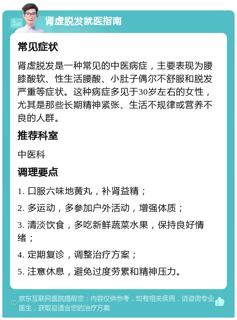 肾虚脱发就医指南 常见症状 肾虚脱发是一种常见的中医病症，主要表现为腰膝酸软、性生活腰酸、小肚子偶尔不舒服和脱发严重等症状。这种病症多见于30岁左右的女性，尤其是那些长期精神紧张、生活不规律或营养不良的人群。 推荐科室 中医科 调理要点 1. 口服六味地黄丸，补肾益精； 2. 多运动，多参加户外活动，增强体质； 3. 清淡饮食，多吃新鲜蔬菜水果，保持良好情绪； 4. 定期复诊，调整治疗方案； 5. 注意休息，避免过度劳累和精神压力。