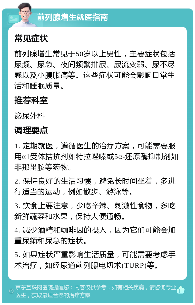 前列腺增生就医指南 常见症状 前列腺增生常见于50岁以上男性，主要症状包括尿频、尿急、夜间频繁排尿、尿流变弱、尿不尽感以及小腹胀痛等。这些症状可能会影响日常生活和睡眠质量。 推荐科室 泌尿外科 调理要点 1. 定期就医，遵循医生的治疗方案，可能需要服用α1受体拮抗剂如特拉唑嗪或5α-还原酶抑制剂如非那甾胺等药物。 2. 保持良好的生活习惯，避免长时间坐着，多进行适当的运动，例如散步、游泳等。 3. 饮食上要注意，少吃辛辣、刺激性食物，多吃新鲜蔬菜和水果，保持大便通畅。 4. 减少酒精和咖啡因的摄入，因为它们可能会加重尿频和尿急的症状。 5. 如果症状严重影响生活质量，可能需要考虑手术治疗，如经尿道前列腺电切术(TURP)等。