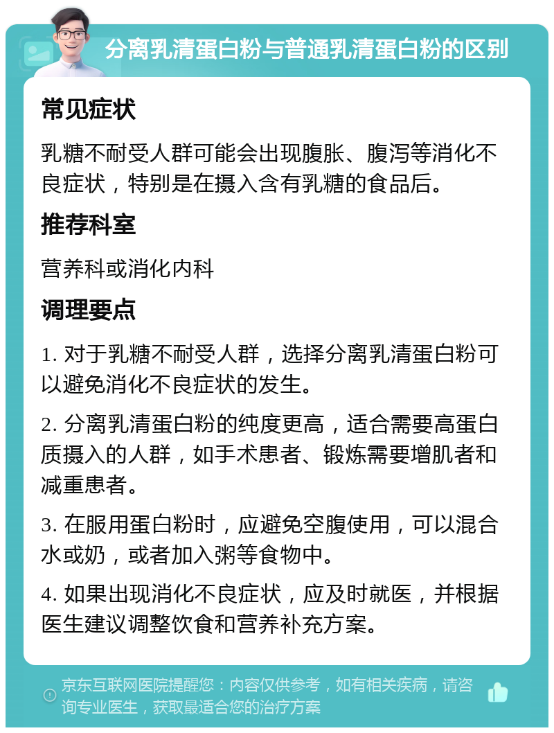 分离乳清蛋白粉与普通乳清蛋白粉的区别 常见症状 乳糖不耐受人群可能会出现腹胀、腹泻等消化不良症状，特别是在摄入含有乳糖的食品后。 推荐科室 营养科或消化内科 调理要点 1. 对于乳糖不耐受人群，选择分离乳清蛋白粉可以避免消化不良症状的发生。 2. 分离乳清蛋白粉的纯度更高，适合需要高蛋白质摄入的人群，如手术患者、锻炼需要增肌者和减重患者。 3. 在服用蛋白粉时，应避免空腹使用，可以混合水或奶，或者加入粥等食物中。 4. 如果出现消化不良症状，应及时就医，并根据医生建议调整饮食和营养补充方案。