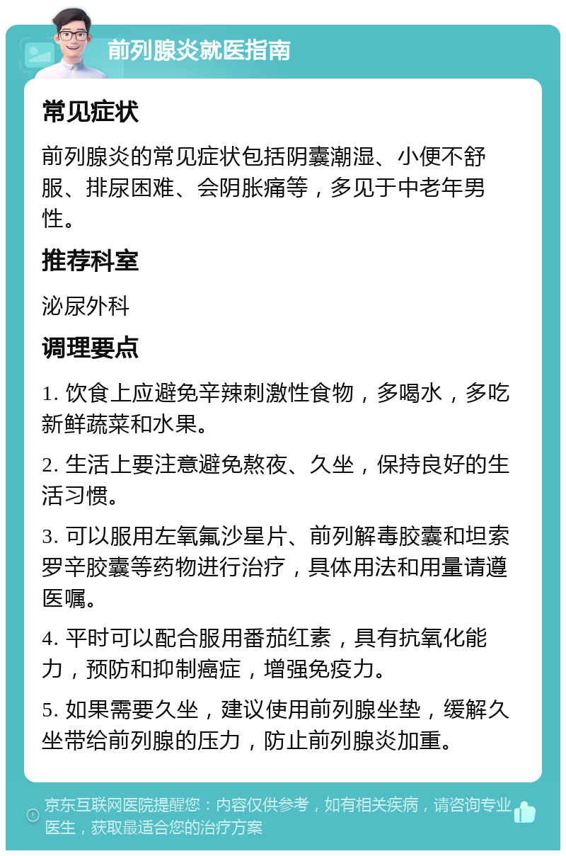 前列腺炎就医指南 常见症状 前列腺炎的常见症状包括阴囊潮湿、小便不舒服、排尿困难、会阴胀痛等，多见于中老年男性。 推荐科室 泌尿外科 调理要点 1. 饮食上应避免辛辣刺激性食物，多喝水，多吃新鲜蔬菜和水果。 2. 生活上要注意避免熬夜、久坐，保持良好的生活习惯。 3. 可以服用左氧氟沙星片、前列解毒胶囊和坦索罗辛胶囊等药物进行治疗，具体用法和用量请遵医嘱。 4. 平时可以配合服用番茄红素，具有抗氧化能力，预防和抑制癌症，增强免疫力。 5. 如果需要久坐，建议使用前列腺坐垫，缓解久坐带给前列腺的压力，防止前列腺炎加重。