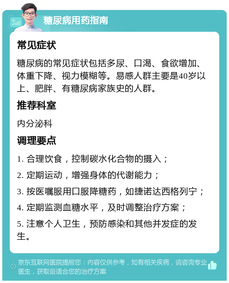 糖尿病用药指南 常见症状 糖尿病的常见症状包括多尿、口渴、食欲增加、体重下降、视力模糊等。易感人群主要是40岁以上、肥胖、有糖尿病家族史的人群。 推荐科室 内分泌科 调理要点 1. 合理饮食，控制碳水化合物的摄入； 2. 定期运动，增强身体的代谢能力； 3. 按医嘱服用口服降糖药，如捷诺达西格列宁； 4. 定期监测血糖水平，及时调整治疗方案； 5. 注意个人卫生，预防感染和其他并发症的发生。