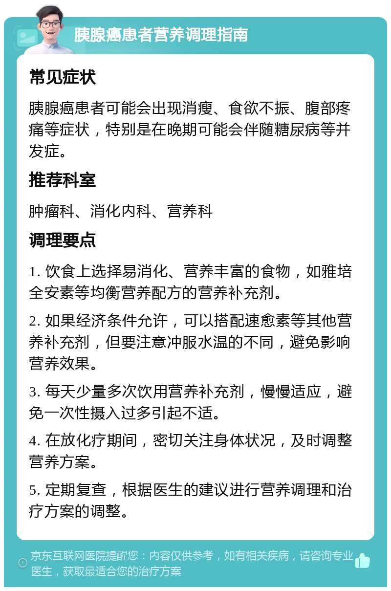 胰腺癌患者营养调理指南 常见症状 胰腺癌患者可能会出现消瘦、食欲不振、腹部疼痛等症状，特别是在晚期可能会伴随糖尿病等并发症。 推荐科室 肿瘤科、消化内科、营养科 调理要点 1. 饮食上选择易消化、营养丰富的食物，如雅培全安素等均衡营养配方的营养补充剂。 2. 如果经济条件允许，可以搭配速愈素等其他营养补充剂，但要注意冲服水温的不同，避免影响营养效果。 3. 每天少量多次饮用营养补充剂，慢慢适应，避免一次性摄入过多引起不适。 4. 在放化疗期间，密切关注身体状况，及时调整营养方案。 5. 定期复查，根据医生的建议进行营养调理和治疗方案的调整。