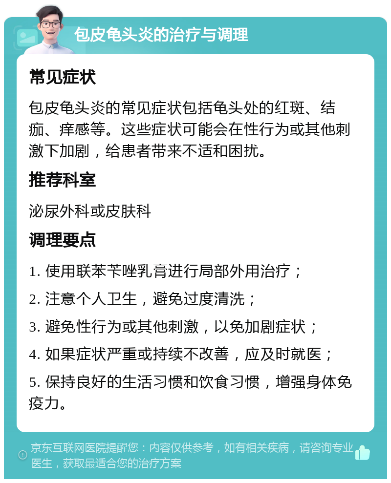 包皮龟头炎的治疗与调理 常见症状 包皮龟头炎的常见症状包括龟头处的红斑、结痂、痒感等。这些症状可能会在性行为或其他刺激下加剧，给患者带来不适和困扰。 推荐科室 泌尿外科或皮肤科 调理要点 1. 使用联苯苄唑乳膏进行局部外用治疗； 2. 注意个人卫生，避免过度清洗； 3. 避免性行为或其他刺激，以免加剧症状； 4. 如果症状严重或持续不改善，应及时就医； 5. 保持良好的生活习惯和饮食习惯，增强身体免疫力。