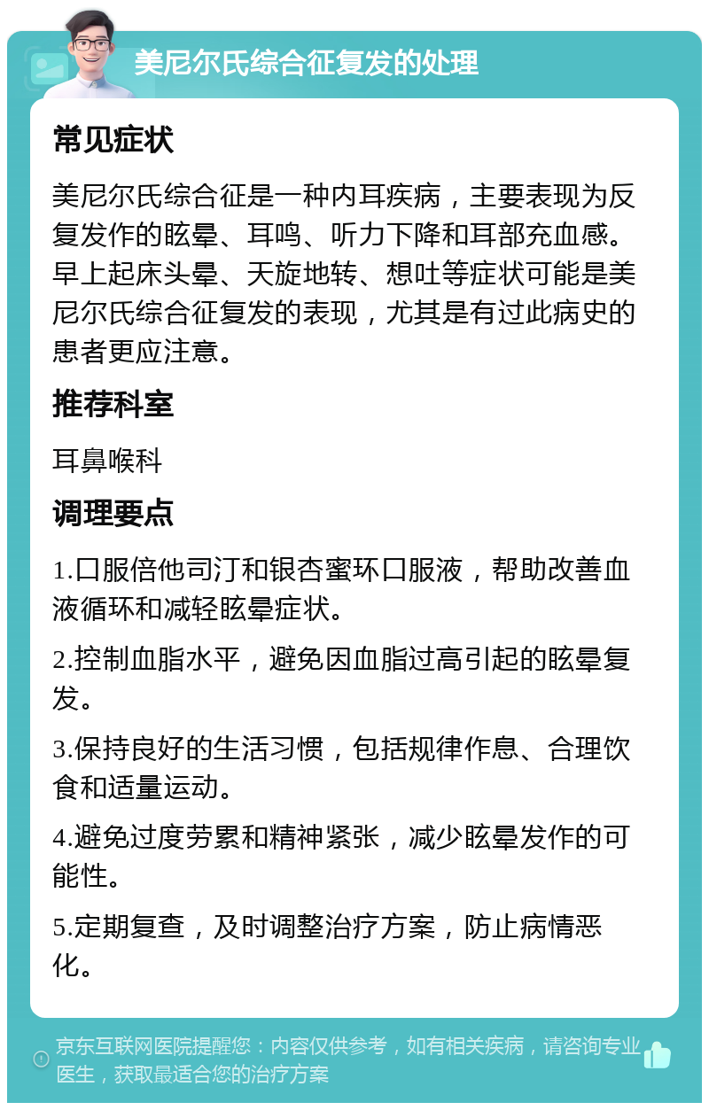 美尼尔氏综合征复发的处理 常见症状 美尼尔氏综合征是一种内耳疾病，主要表现为反复发作的眩晕、耳鸣、听力下降和耳部充血感。早上起床头晕、天旋地转、想吐等症状可能是美尼尔氏综合征复发的表现，尤其是有过此病史的患者更应注意。 推荐科室 耳鼻喉科 调理要点 1.口服倍他司汀和银杏蜜环口服液，帮助改善血液循环和减轻眩晕症状。 2.控制血脂水平，避免因血脂过高引起的眩晕复发。 3.保持良好的生活习惯，包括规律作息、合理饮食和适量运动。 4.避免过度劳累和精神紧张，减少眩晕发作的可能性。 5.定期复查，及时调整治疗方案，防止病情恶化。