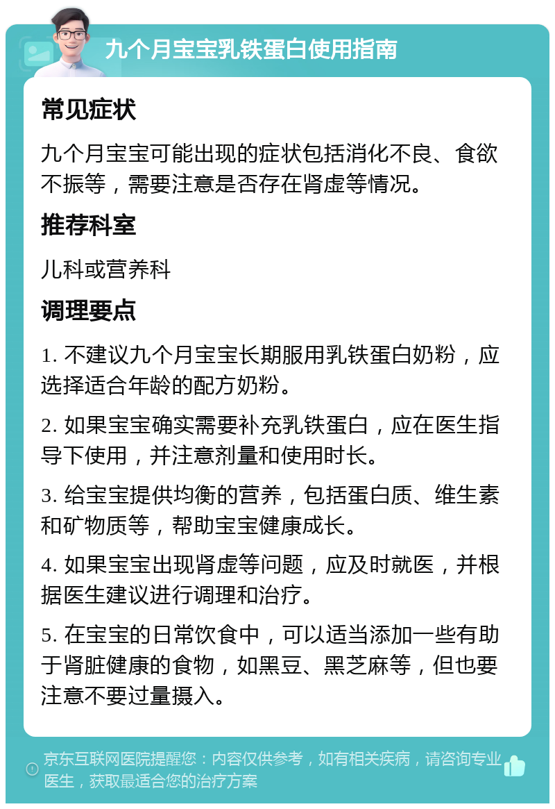 九个月宝宝乳铁蛋白使用指南 常见症状 九个月宝宝可能出现的症状包括消化不良、食欲不振等，需要注意是否存在肾虚等情况。 推荐科室 儿科或营养科 调理要点 1. 不建议九个月宝宝长期服用乳铁蛋白奶粉，应选择适合年龄的配方奶粉。 2. 如果宝宝确实需要补充乳铁蛋白，应在医生指导下使用，并注意剂量和使用时长。 3. 给宝宝提供均衡的营养，包括蛋白质、维生素和矿物质等，帮助宝宝健康成长。 4. 如果宝宝出现肾虚等问题，应及时就医，并根据医生建议进行调理和治疗。 5. 在宝宝的日常饮食中，可以适当添加一些有助于肾脏健康的食物，如黑豆、黑芝麻等，但也要注意不要过量摄入。