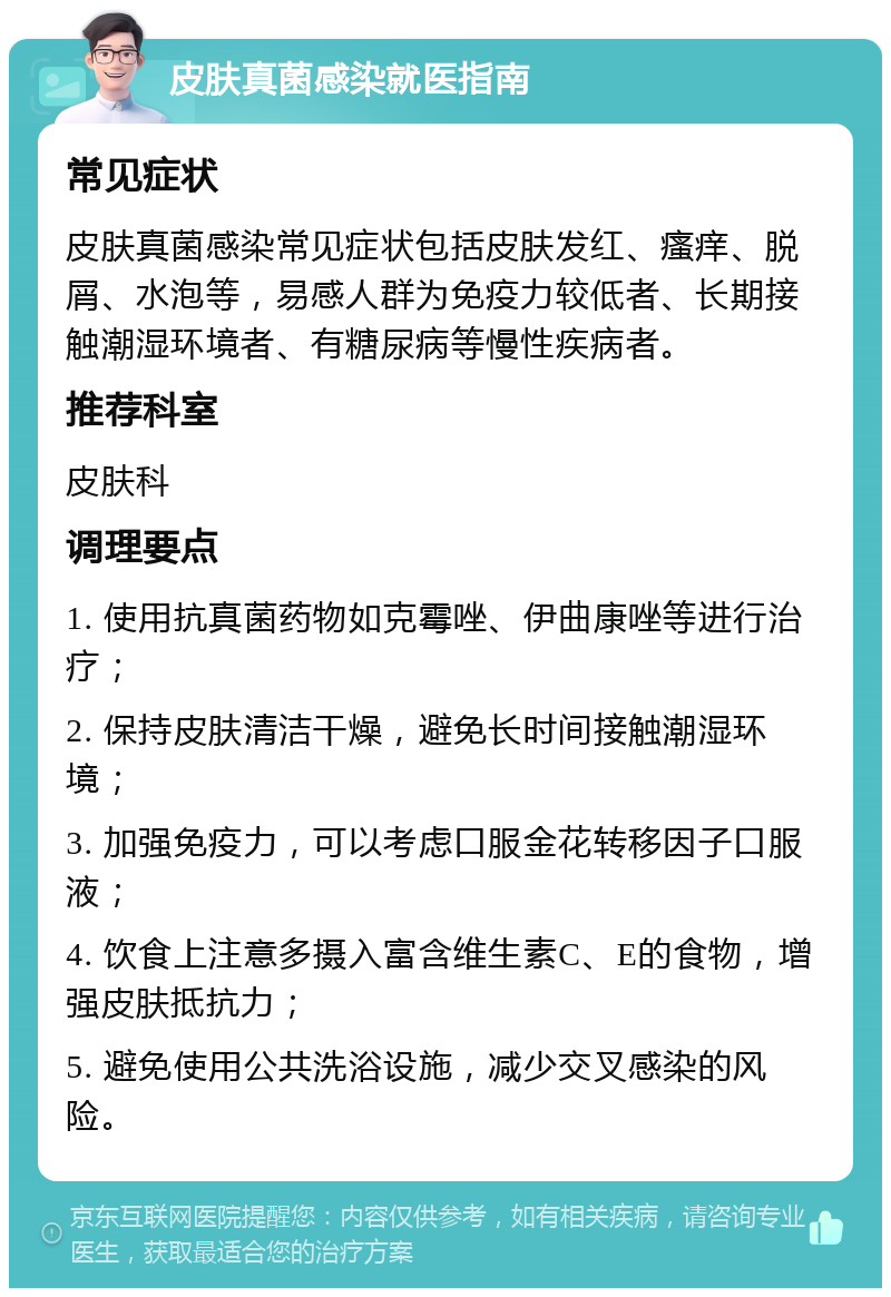 皮肤真菌感染就医指南 常见症状 皮肤真菌感染常见症状包括皮肤发红、瘙痒、脱屑、水泡等，易感人群为免疫力较低者、长期接触潮湿环境者、有糖尿病等慢性疾病者。 推荐科室 皮肤科 调理要点 1. 使用抗真菌药物如克霉唑、伊曲康唑等进行治疗； 2. 保持皮肤清洁干燥，避免长时间接触潮湿环境； 3. 加强免疫力，可以考虑口服金花转移因子口服液； 4. 饮食上注意多摄入富含维生素C、E的食物，增强皮肤抵抗力； 5. 避免使用公共洗浴设施，减少交叉感染的风险。