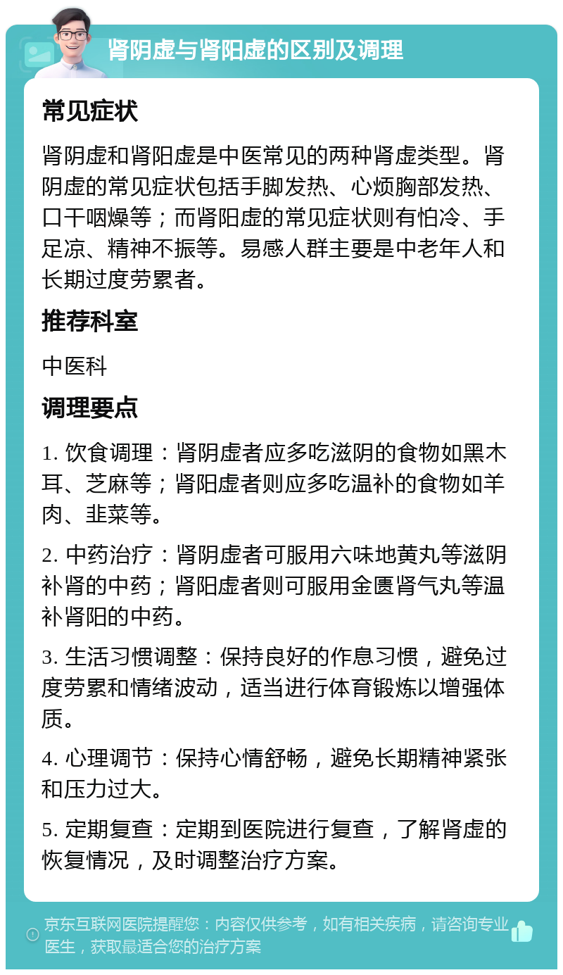 肾阴虚与肾阳虚的区别及调理 常见症状 肾阴虚和肾阳虚是中医常见的两种肾虚类型。肾阴虚的常见症状包括手脚发热、心烦胸部发热、口干咽燥等；而肾阳虚的常见症状则有怕冷、手足凉、精神不振等。易感人群主要是中老年人和长期过度劳累者。 推荐科室 中医科 调理要点 1. 饮食调理：肾阴虚者应多吃滋阴的食物如黑木耳、芝麻等；肾阳虚者则应多吃温补的食物如羊肉、韭菜等。 2. 中药治疗：肾阴虚者可服用六味地黄丸等滋阴补肾的中药；肾阳虚者则可服用金匮肾气丸等温补肾阳的中药。 3. 生活习惯调整：保持良好的作息习惯，避免过度劳累和情绪波动，适当进行体育锻炼以增强体质。 4. 心理调节：保持心情舒畅，避免长期精神紧张和压力过大。 5. 定期复查：定期到医院进行复查，了解肾虚的恢复情况，及时调整治疗方案。