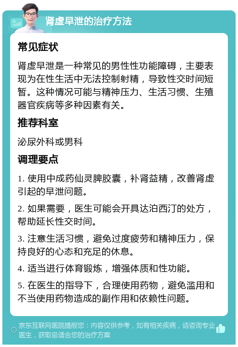 肾虚早泄的治疗方法 常见症状 肾虚早泄是一种常见的男性性功能障碍，主要表现为在性生活中无法控制射精，导致性交时间短暂。这种情况可能与精神压力、生活习惯、生殖器官疾病等多种因素有关。 推荐科室 泌尿外科或男科 调理要点 1. 使用中成药仙灵脾胶囊，补肾益精，改善肾虚引起的早泄问题。 2. 如果需要，医生可能会开具达泊西汀的处方，帮助延长性交时间。 3. 注意生活习惯，避免过度疲劳和精神压力，保持良好的心态和充足的休息。 4. 适当进行体育锻炼，增强体质和性功能。 5. 在医生的指导下，合理使用药物，避免滥用和不当使用药物造成的副作用和依赖性问题。