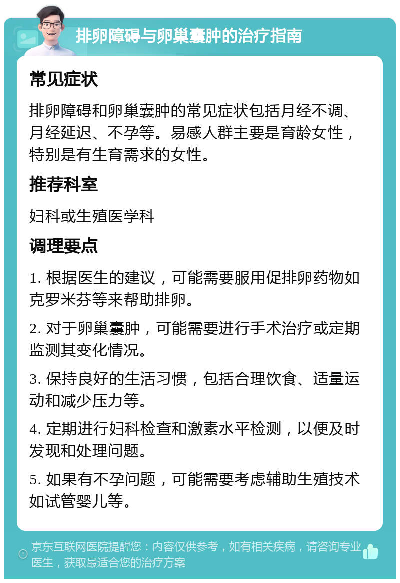 排卵障碍与卵巢囊肿的治疗指南 常见症状 排卵障碍和卵巢囊肿的常见症状包括月经不调、月经延迟、不孕等。易感人群主要是育龄女性，特别是有生育需求的女性。 推荐科室 妇科或生殖医学科 调理要点 1. 根据医生的建议，可能需要服用促排卵药物如克罗米芬等来帮助排卵。 2. 对于卵巢囊肿，可能需要进行手术治疗或定期监测其变化情况。 3. 保持良好的生活习惯，包括合理饮食、适量运动和减少压力等。 4. 定期进行妇科检查和激素水平检测，以便及时发现和处理问题。 5. 如果有不孕问题，可能需要考虑辅助生殖技术如试管婴儿等。