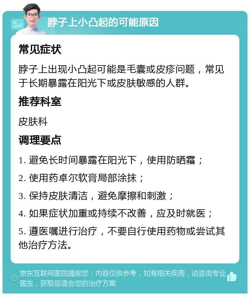 脖子上小凸起的可能原因 常见症状 脖子上出现小凸起可能是毛囊或皮疹问题，常见于长期暴露在阳光下或皮肤敏感的人群。 推荐科室 皮肤科 调理要点 1. 避免长时间暴露在阳光下，使用防晒霜； 2. 使用药卓尔软膏局部涂抹； 3. 保持皮肤清洁，避免摩擦和刺激； 4. 如果症状加重或持续不改善，应及时就医； 5. 遵医嘱进行治疗，不要自行使用药物或尝试其他治疗方法。