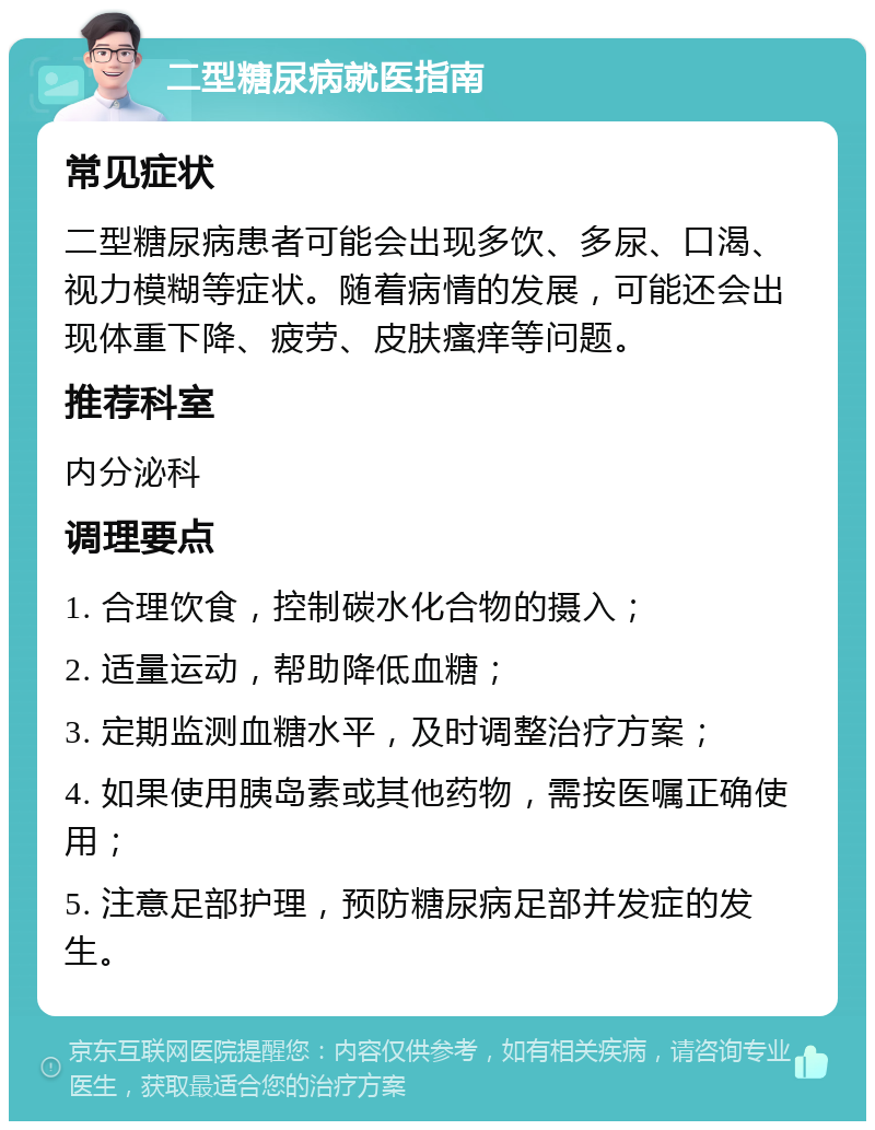 二型糖尿病就医指南 常见症状 二型糖尿病患者可能会出现多饮、多尿、口渴、视力模糊等症状。随着病情的发展，可能还会出现体重下降、疲劳、皮肤瘙痒等问题。 推荐科室 内分泌科 调理要点 1. 合理饮食，控制碳水化合物的摄入； 2. 适量运动，帮助降低血糖； 3. 定期监测血糖水平，及时调整治疗方案； 4. 如果使用胰岛素或其他药物，需按医嘱正确使用； 5. 注意足部护理，预防糖尿病足部并发症的发生。