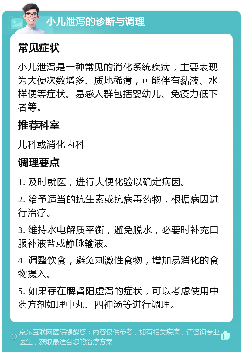 小儿泄泻的诊断与调理 常见症状 小儿泄泻是一种常见的消化系统疾病，主要表现为大便次数增多、质地稀薄，可能伴有黏液、水样便等症状。易感人群包括婴幼儿、免疫力低下者等。 推荐科室 儿科或消化内科 调理要点 1. 及时就医，进行大便化验以确定病因。 2. 给予适当的抗生素或抗病毒药物，根据病因进行治疗。 3. 维持水电解质平衡，避免脱水，必要时补充口服补液盐或静脉输液。 4. 调整饮食，避免刺激性食物，增加易消化的食物摄入。 5. 如果存在脾肾阳虚泻的症状，可以考虑使用中药方剂如理中丸、四神汤等进行调理。